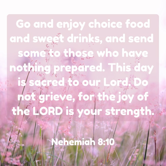 Go and enjoy choice food and sweet drinks, and send some to those who have nothing prepared. This day is sacred to our Lord. Do not grieve, for the joy of the LORD is your strength. - Nehemiah 8:10