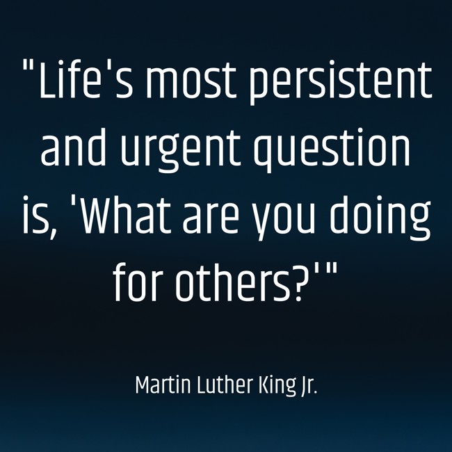 Life's most persistent and urgent question is, 'What are you doing for others?' - Martin Luther King Jr.
