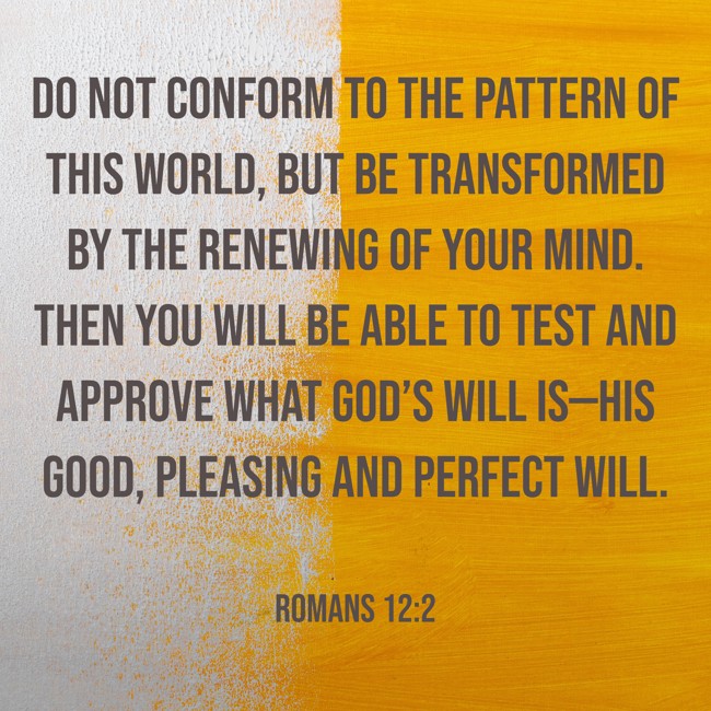 Do not conform to the pattern of this world, but be transformed by the renewing of your mind. Then you will be able to test and approve what God’s will is—his good, pleasing and perfect will. - Romans 12:2