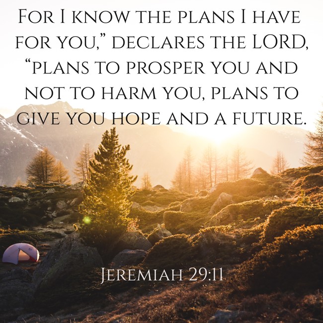 For I know the plans I have for you,” declares the LORD, “plans to prosper you and not to harm you, plans to give you hope and a future. - Jeremiah 29:11