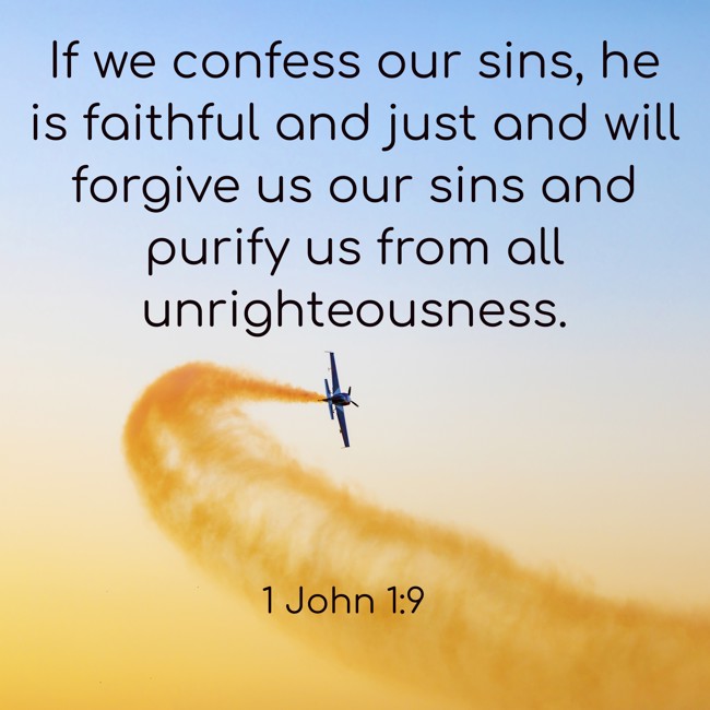 If we confess our sins, he is faithful and just and will forgive us our sins and purify us from all unrighteousness. - 1 John 1:9