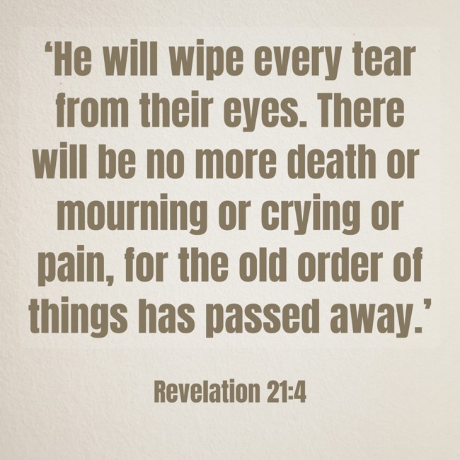 ‘He will wipe every tear from their eyes. There will be no more death or mourning or crying or pain, for the old order of things has passed away.’ - Revelation 21:4