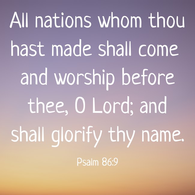  All nations whom thou hast made shall come and worship before thee, O Lord; and shall glorify thy name.   - Psalm 86:9 