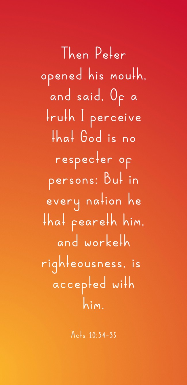  Then Peter opened his mouth, and said, Of a truth I perceive that God is no respecter of persons: But in every nation he that feareth him, and worketh righteousness, is accepted with him.   - Acts 10:34-35 