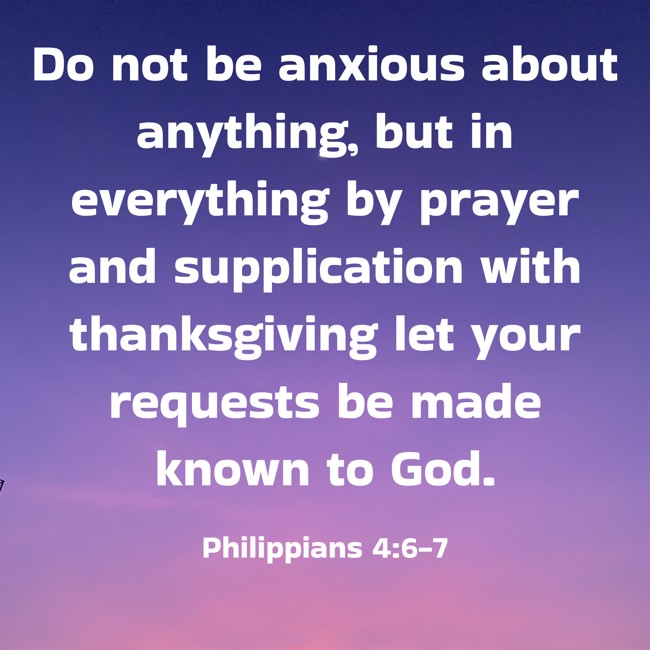 Do not be anxious about anything, but in everything by prayer and supplication with thanksgiving let your requests be made known to God. - Philippians 4:6-7