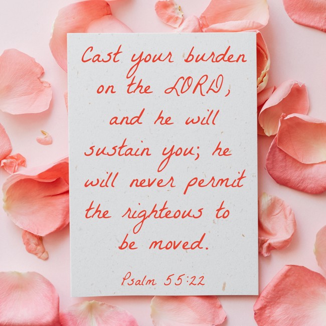 Cast your burden on the LORD, and he will sustain you; he will never permit the righteous to be moved. - Psalm 55:22