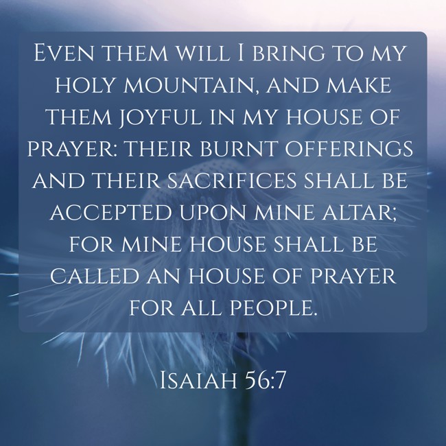  Even them will I bring to my holy mountain, and make them joyful in my house of prayer: their burnt offerings and their sacrifices shall be accepted upon mine altar; for mine house shall be called an house of prayer for all people.   - Isaiah 56:7 