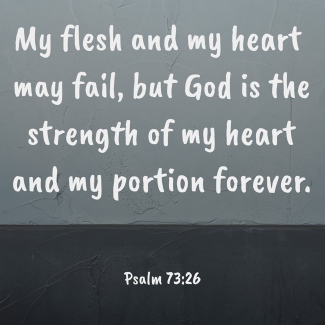 My flesh and my heart may fail, but God is the strength of my heart and my portion forever. - Psalm 73:26
