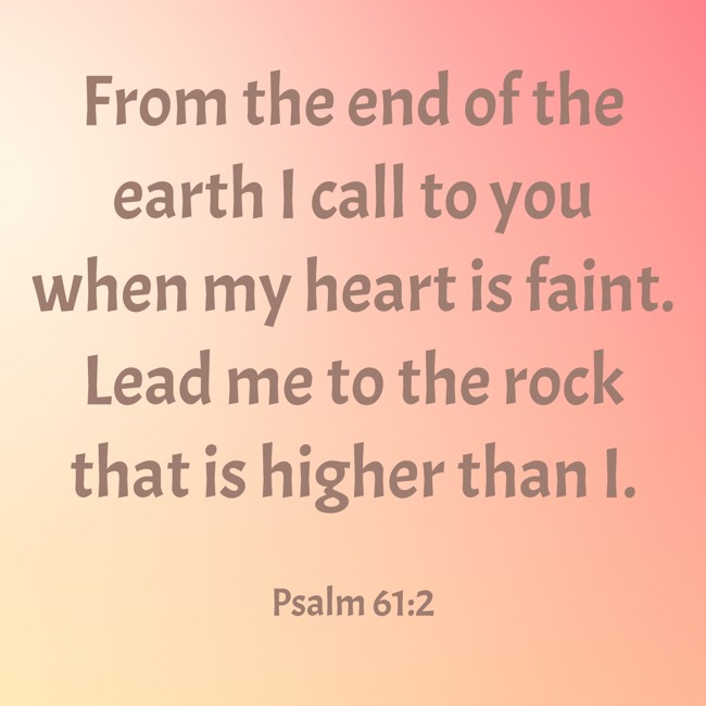 From the end of the earth I call to you when my heart is faint. Lead me to the rock that is higher than I. - Psalm 61:2