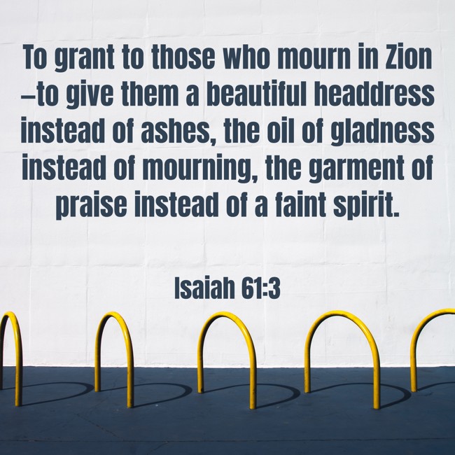 To grant to those who mourn in Zion—to give them a beautiful headdress instead of ashes, the oil of gladness instead of mourning, the garment of praise instead of a faint spirit. - Isaiah 61:3