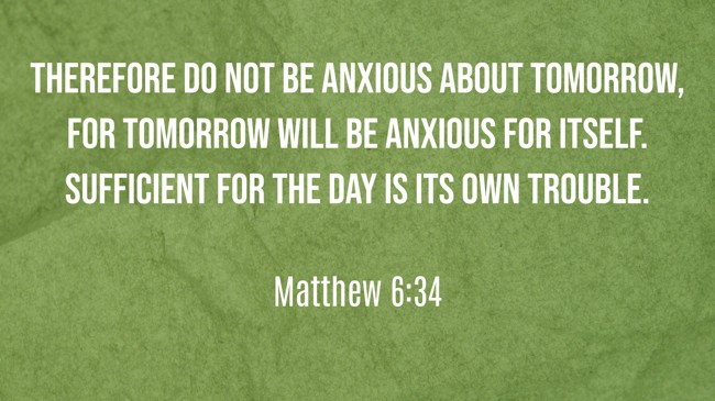 Therefore do not be anxious about tomorrow, for tomorrow will be anxious for itself. Sufficient for the day is its own trouble. - Matthew 6:34