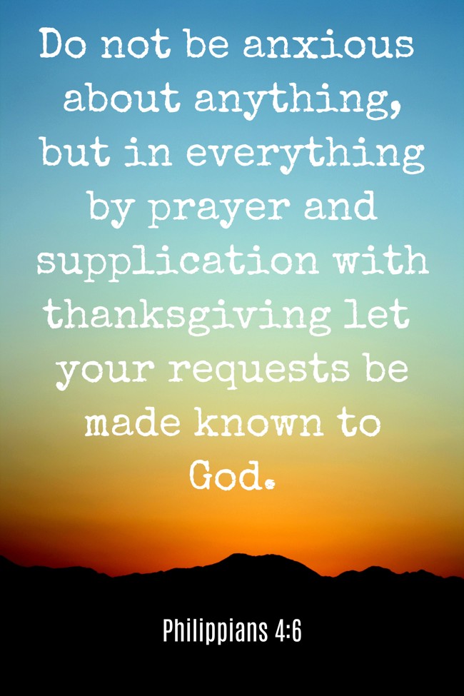 Do not be anxious about anything, but in everything by prayer and supplication with thanksgiving let your requests be made known to God. - Philippians 4:6