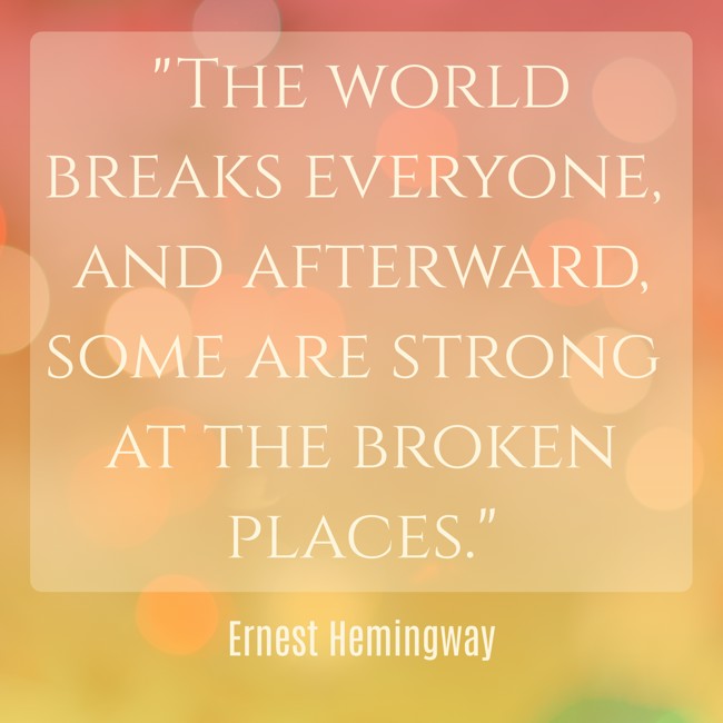 The world breaks everyone, and afterward, some are strong at the broken places. - Ernest Hemingway