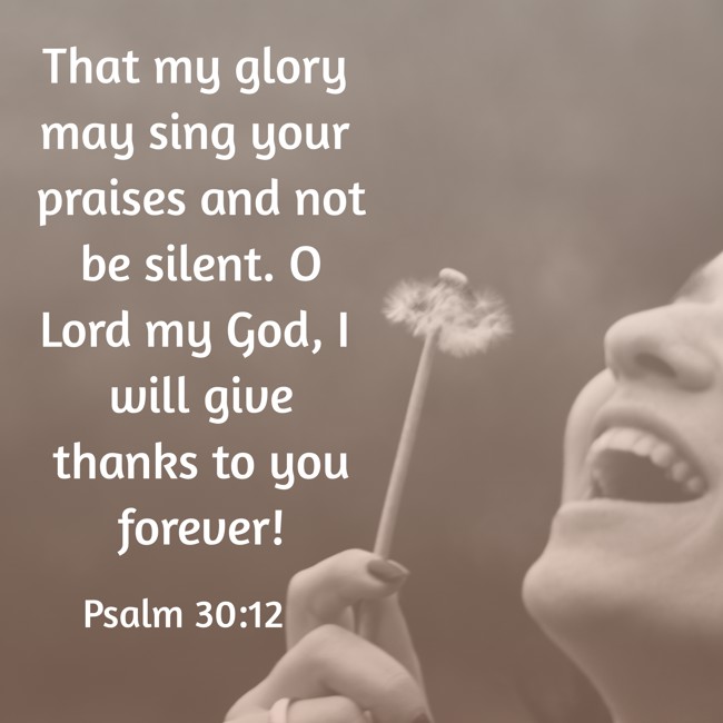 That my glory may sing your praises and not be silent. O Lord my God, I will give thanks to you forever! - Psalm 30:12