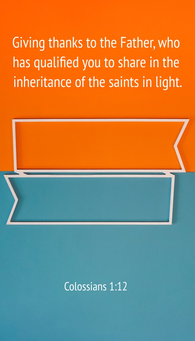 Giving thanks to the Father, who has qualified you to share in the inheritance of the saints in light. - Colossians 1:12