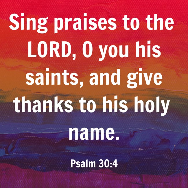 Sing praises to the LORD, O you his saints, and give thanks to his holy name. - Psalm 30:4