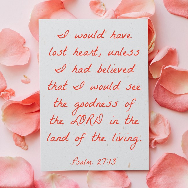 I would have lost heart, unless I had believed that I would see the goodness of the LORD in the land of the living. - Psalm 27:13