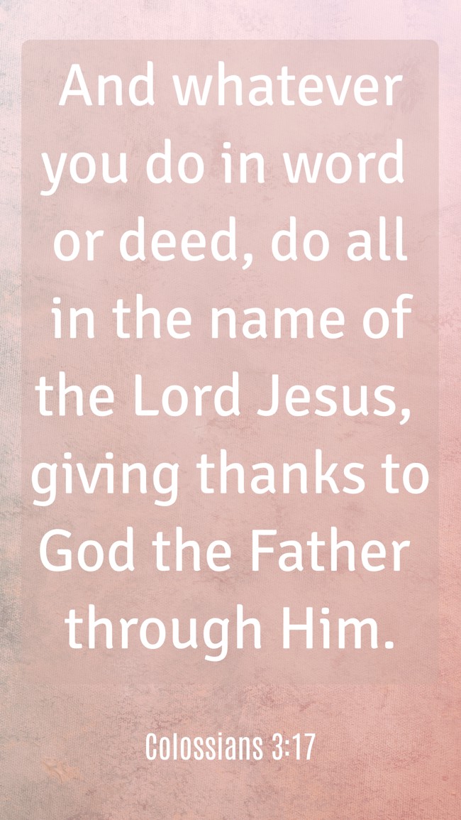And whatever you do in word or deed, do all in the name of the Lord Jesus, giving thanks to God the Father through Him. - Colossians 3:17