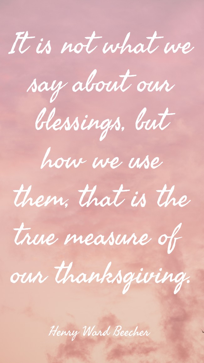 It is not what we say about our blessings, but how we use them, that is the true measure of our thanksgiving.
- Henry Ward Beecher