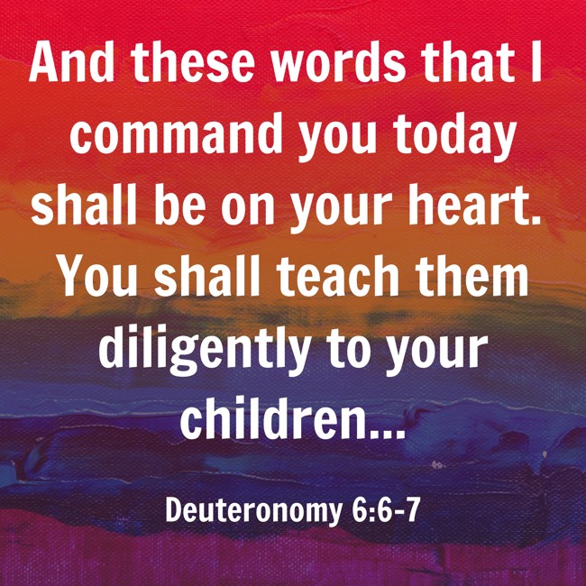 And these words that I command you today shall be on your heart. You shall teach them diligently to your children... - Deuteronomy 6:6-7