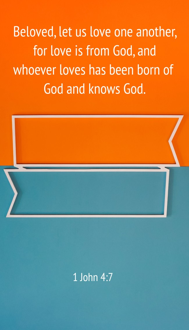 Beloved, let us love one another, for love is from God, and whoever loves has been born of God and knows God. - 1 John 4:7