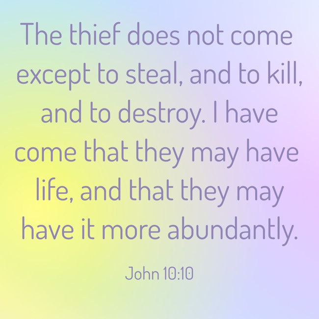 The thief does not come except to steal, and to kill, and to destroy. I have come that they may have life, and that they may have it more abundantly. - John 10:10