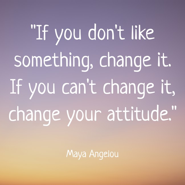 If you don't like something, change it. If you can't change it, change your attitude. - Maya Angelou