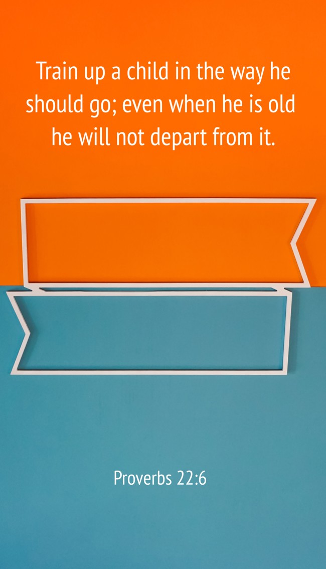 Train up a child in the way he should go; even when he is old he will not depart from it. - Proverbs 22:6