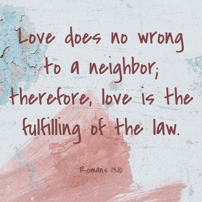 Love does no wrong to a neighbor; therefore, love is the fulfilling of the law. - Romans 13:10