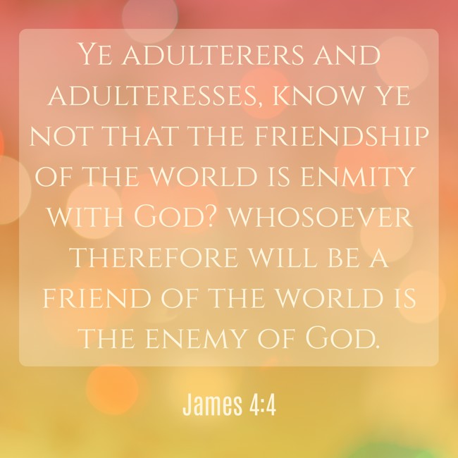 Ye adulterers and adulteresses, know ye not that the friendship of the world is enmity with God? whosoever therefore will be a friend of the world is the enemy of God. - James 4:4