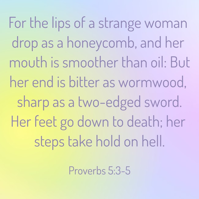For the lips of a strange woman drop as a honeycomb, and her mouth is smoother than oil: But her end is bitter as wormwood, sharp as a two-edged sword. Her feet go down to death; her steps take hold on hell. - Proverbs 5:3-5