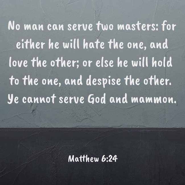 No man can serve two masters: for either he will hate the one, and love the other; or else he will hold to the one, and despise the other. Ye cannot serve God and mammon. - Matthew 6:24