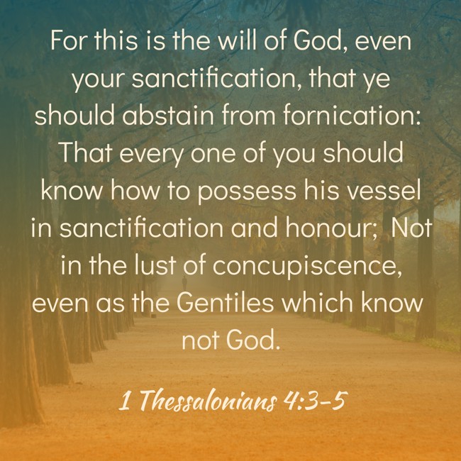 For this is the will of God, even your sanctification, that ye should abstain from fornication: That every one of you should know how to possess his vessel in sanctification and honour; Not in the lust of concupiscence, even as the Gentiles which know not God. - 1 Thessalonians 4:3-5