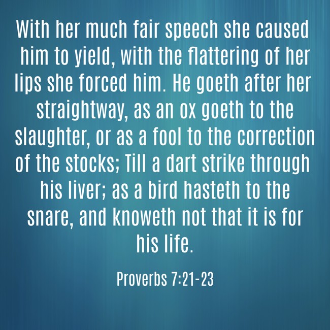 With her much fair speech she caused him to yield, with the flattering of her lips she forced him. He goeth after her straightway, as an ox goeth to the slaughter, or as a fool to the correction of the stocks; Till a dart strike through his liver; as a bird hasteth to the snare, and knoweth not that it is for his life. - Proverbs 7:21-23