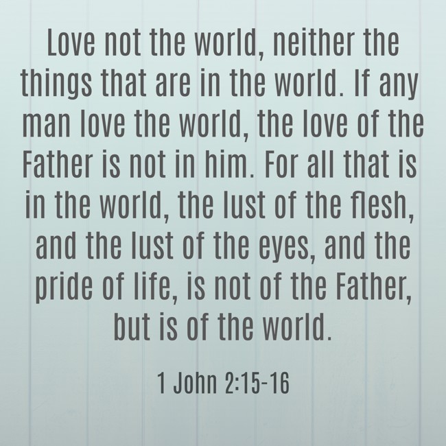 Love not the world, neither the things that are in the world. If any man love the world, the love of the Father is not in him. For all that is in the world, the lust of the flesh, and the lust of the eyes, and the pride of life, is not of the Father, but is of the world. - 1 John 2:15-16