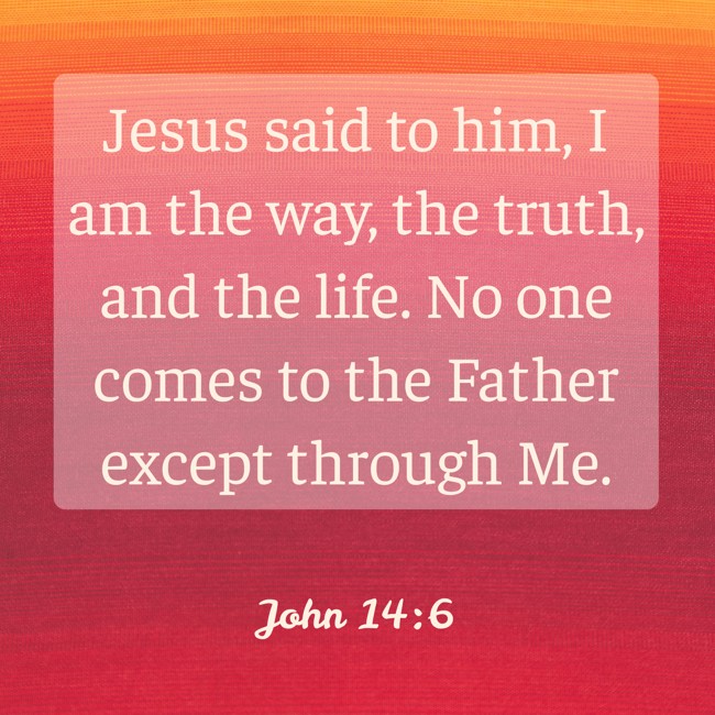 Jesus said to him, I am the way, the truth, and the life. No one comes to the Father except through Me. - John 14:6