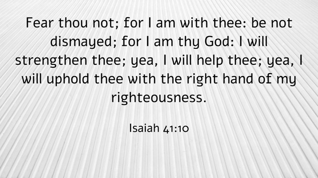 Fear thou not; for I am with thee: be not dismayed; for I am thy God: I will strengthen thee; yea, I will help thee; yea, I will uphold thee with the right hand of my righteousness. - Isaiah 41:10