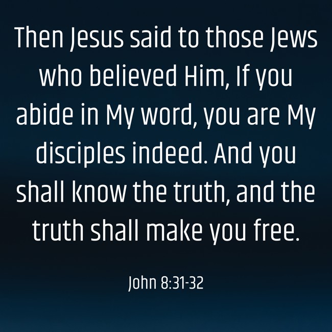 Then Jesus said to those Jews who believed Him, If you abide in My word, you are My disciples indeed. And you shall know the truth, and the truth shall make you free. - John 8:31-32