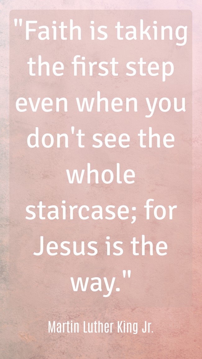 Faith is taking the first step even when you don't see the whole staircase; for Jesus is the way. - Martin Luther King Jr.