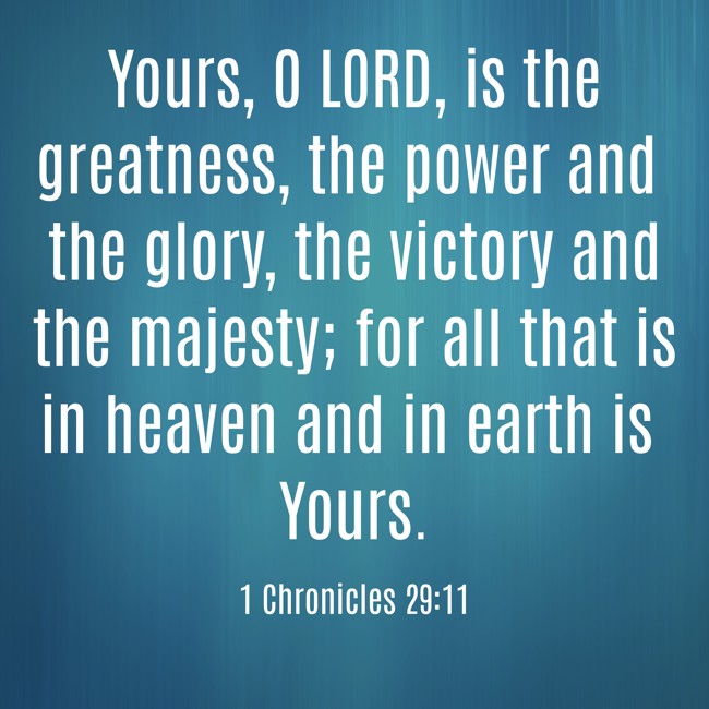 Yours, O LORD, is the greatness, the power and the glory, the victory and the majesty; for all that is in heaven and in earth is Yours. - 1 Chronicles 29:11