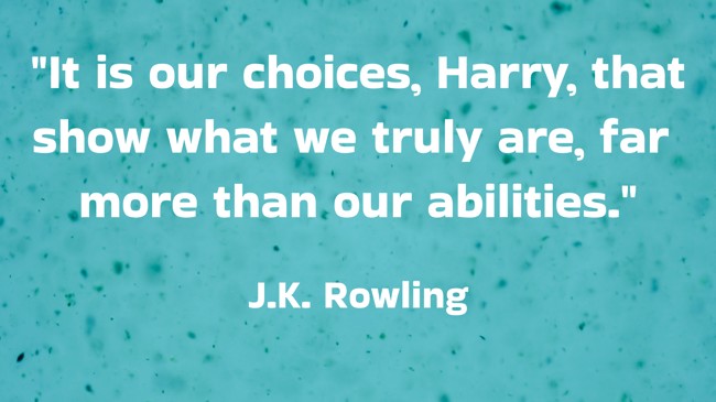 It is our choices, Harry, that show what we truly are, far more than our abilities. - J.K. Rowling