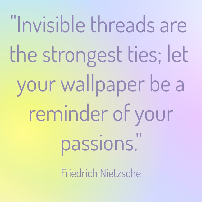 Invisible threads are the strongest ties; let your wallpaper be a reminder of your passions. - Friedrich Nietzsche