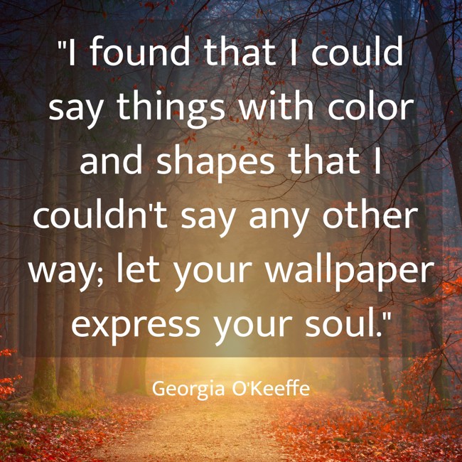 I found that I could say things with color and shapes that I couldn't say any other way; let your wallpaper express your soul. - Georgia O'Keeffe