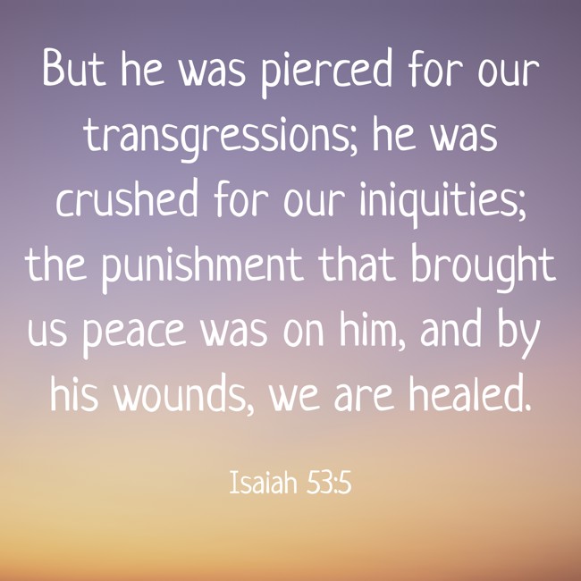 But he was pierced for our transgressions; he was crushed for our iniquities; the punishment that brought us peace was on him, and by his wounds, we are healed. - Isaiah 53:5