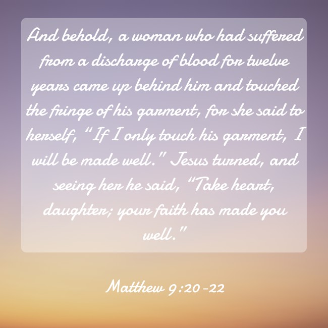 And behold, a woman who had suffered from a discharge of blood for twelve years came up behind him and touched the fringe of his garment, for she said to herself, “If I only touch his garment, I will be made well.” Jesus turned, and seeing her he said, “Take heart, daughter; your faith has made you well.” - Matthew 9:20-22
