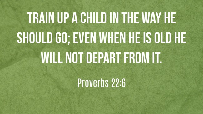 Train up a child in the way he should go; even when he is old he will not depart from it. - Proverbs 22:6
