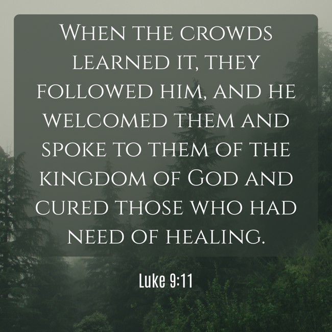 When the crowds learned it, they followed him, and he welcomed them and spoke to them of the kingdom of God and cured those who had need of healing. - Luke 9:11