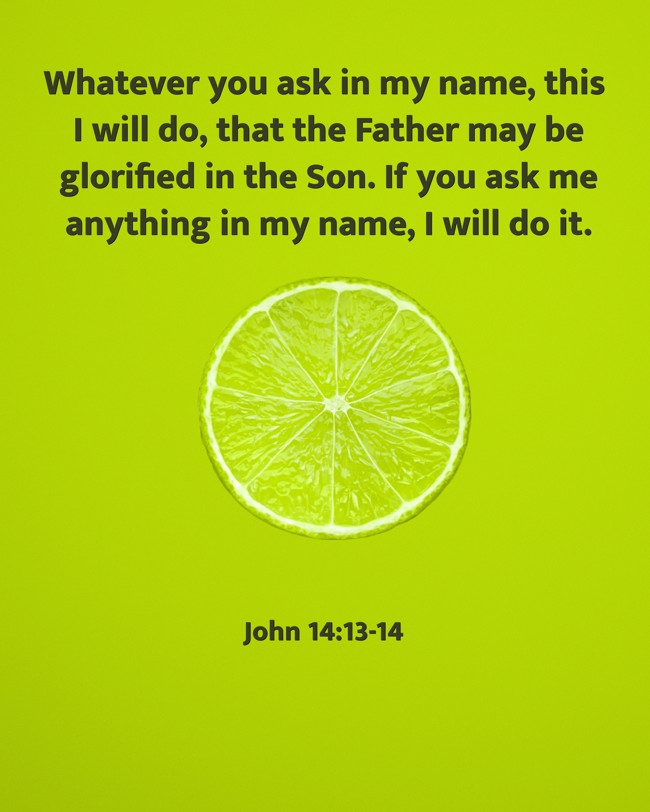 Whatever you ask in my name, this I will do, that the Father may be glorified in the Son. If you ask me anything in my name, I will do it. - John 14:13-14