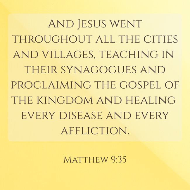 And Jesus went throughout all the cities and villages, teaching in their synagogues and proclaiming the gospel of the kingdom and healing every disease and every affliction. - Matthew 9:35