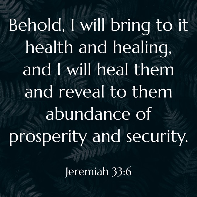 Behold, I will bring to it health and healing, and I will heal them and reveal to them abundance of prosperity and security. - Jeremiah 33:6